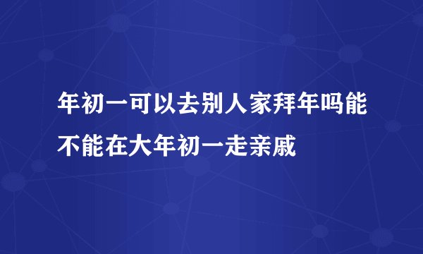 年初一可以去别人家拜年吗能不能在大年初一走亲戚