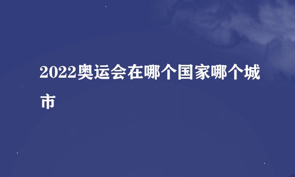 2022奥运会在哪个国家哪个城市