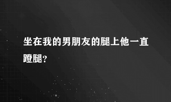 坐在我的男朋友的腿上他一直蹬腿？