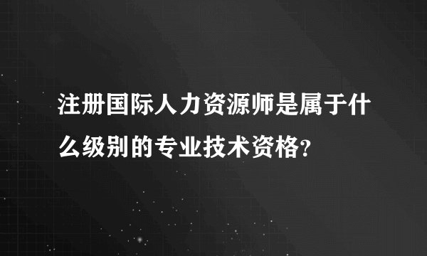 注册国际人力资源师是属于什么级别的专业技术资格？