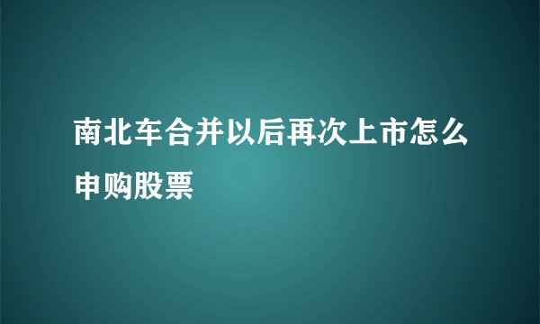 南北车合并以后再次上市怎么申购股票