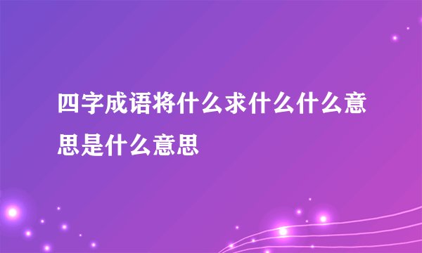四字成语将什么求什么什么意思是什么意思