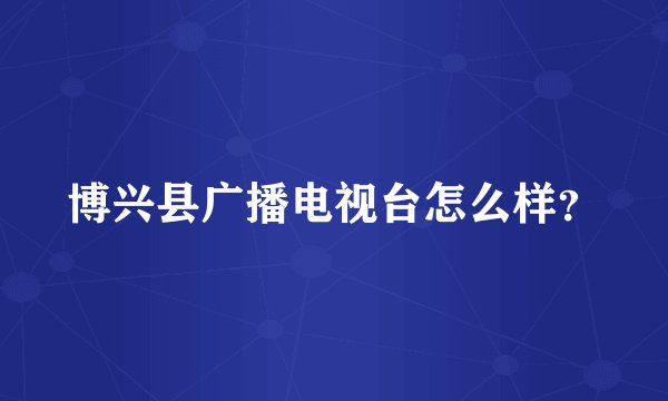 博兴县广播电视台怎么样？