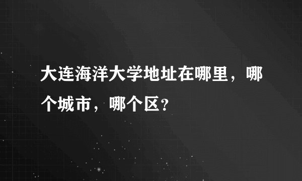 大连海洋大学地址在哪里，哪个城市，哪个区？
