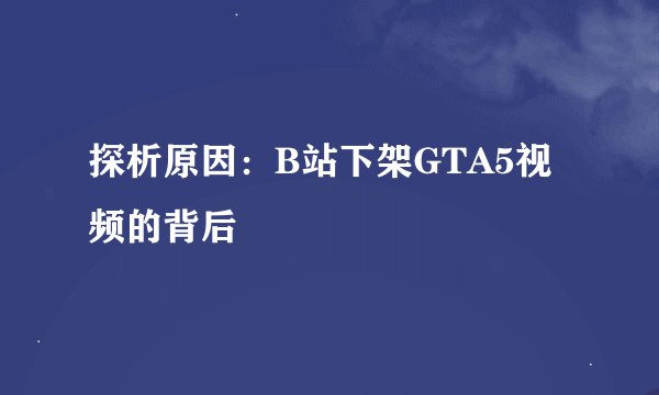 探析原因:B站下架GTA5视频的背后