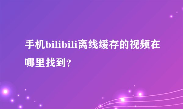 手机bilibili离线缓存的视频在哪里找到？