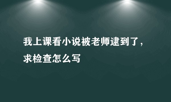 我上课看小说被老师逮到了，求检查怎么写