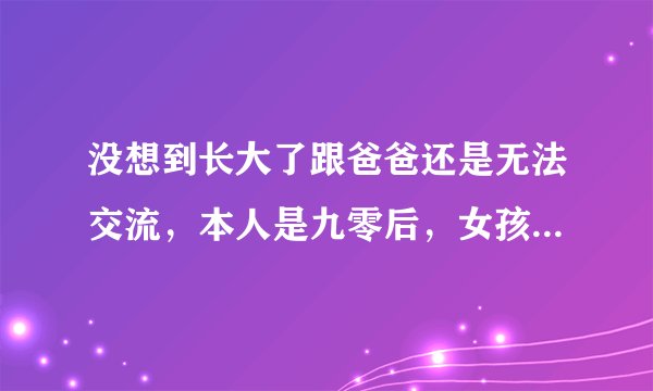 没想到长大了跟爸爸还是无法交流，本人是九零后，女孩，在我的记忆中，一犯错误就挨打，拿着皮带抽，大嘴
