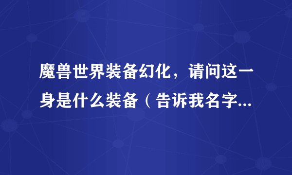 魔兽世界装备幻化，请问这一身是什么装备（告诉我名字和装备类型板甲还是其他的）主要是头肩腿脚