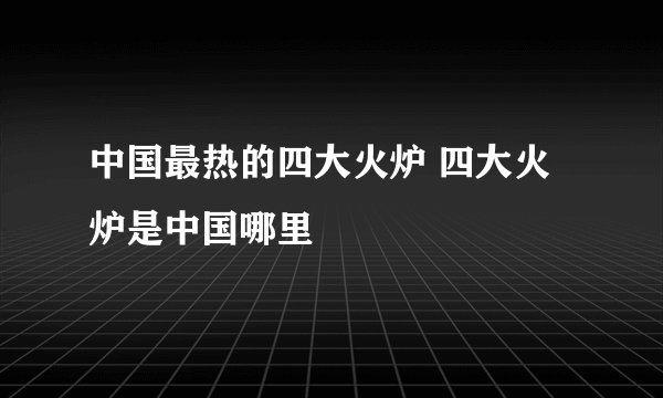 中国最热的四大火炉 四大火炉是中国哪里