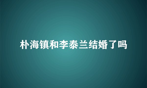 朴海镇和李泰兰结婚了吗
