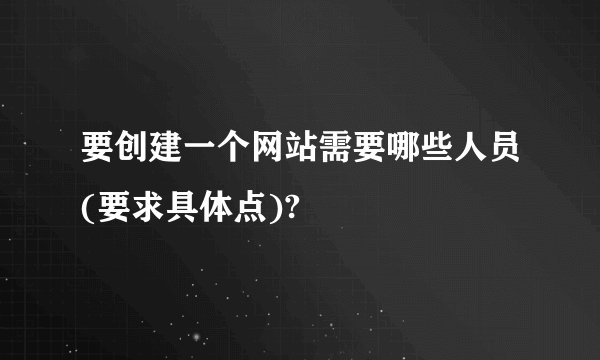 要创建一个网站需要哪些人员(要求具体点)?