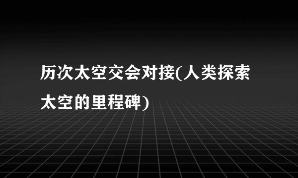 历次太空交会对接(人类探索太空的里程碑)