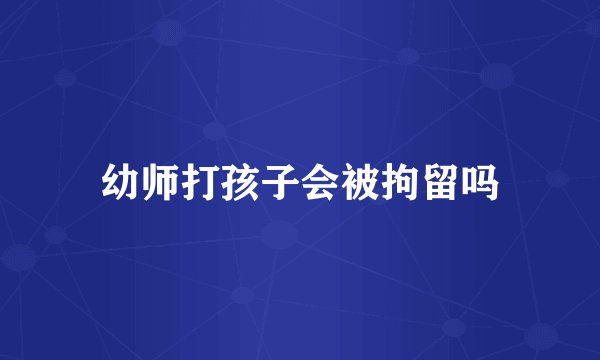 幼师打孩子会被拘留吗