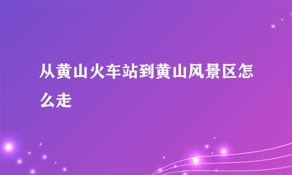 从黄山火车站到黄山风景区怎么走