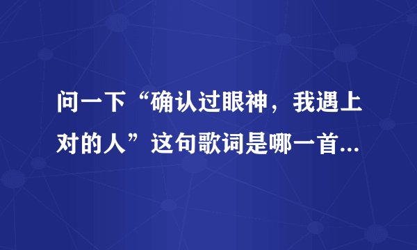 问一下“确认过眼神，我遇上对的人”这句歌词是哪一首歌里的歌词啊？旋律好熟悉却记不起名字来了…