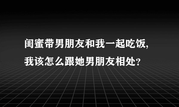 闺蜜带男朋友和我一起吃饭,我该怎么跟她男朋友相处？