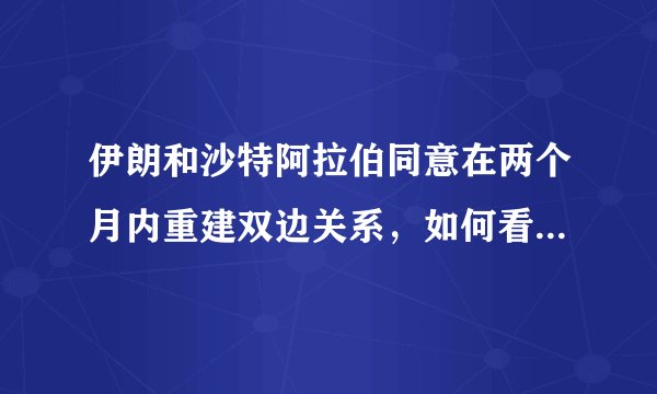 伊朗和沙特阿拉伯同意在两个月内重建双边关系，如何看待双方合作？