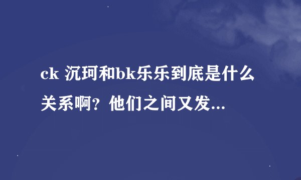 ck 沉珂和bk乐乐到底是什么关系啊？他们之间又发生过什么？