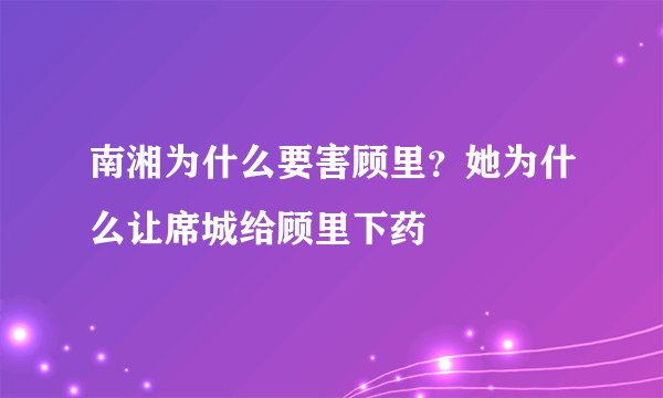 南湘为什么要害顾里？她为什么让席城给顾里下药