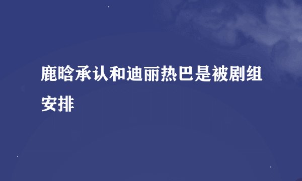 鹿晗承认和迪丽热巴是被剧组安排