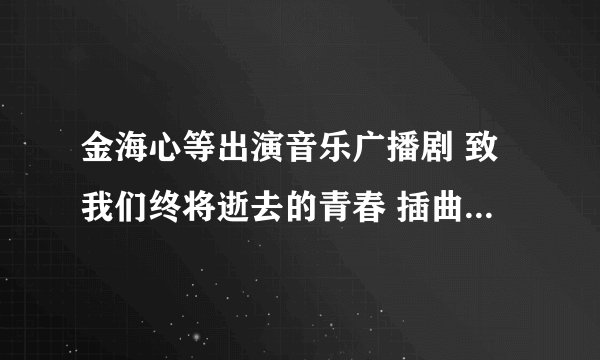 金海心等出演音乐广播剧 致我们终将逝去的青春 插曲都是什么歌啊
