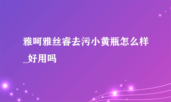 雅呵雅丝睿去污小黄瓶怎么样_好用吗