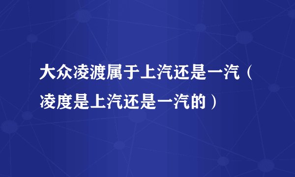 大众凌渡属于上汽还是一汽（凌度是上汽还是一汽的）