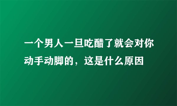 一个男人一旦吃醋了就会对你动手动脚的，这是什么原因