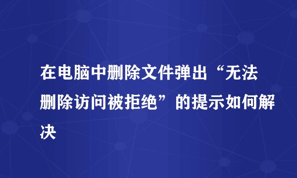 在电脑中删除文件弹出“无法删除访问被拒绝”的提示如何解决