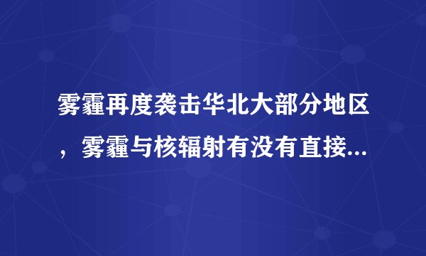 雾霾再度袭击华北大部分地区，雾霾与核辐射有没有直接关系，为什么？