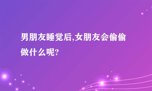 男朋友睡觉后,女朋友会偷偷做什么呢?