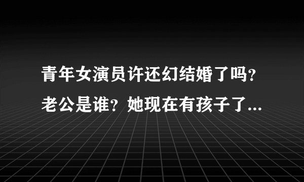 青年女演员许还幻结婚了吗？老公是谁？她现在有孩子了吗？谢谢回答