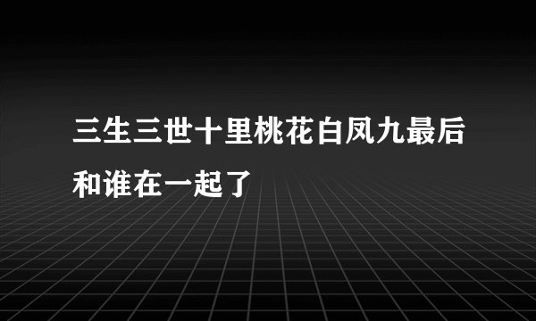 三生三世十里桃花白凤九最后和谁在一起了