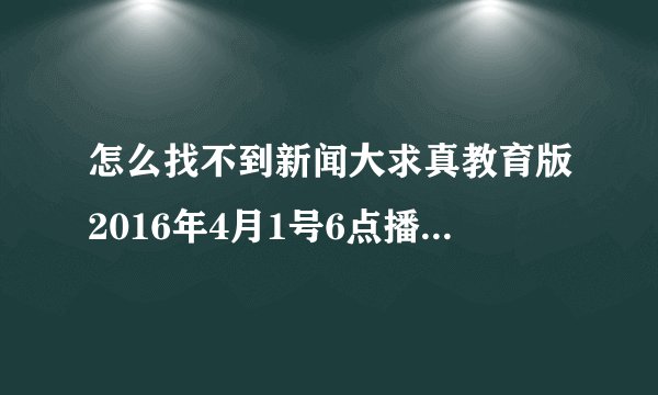 怎么找不到新闻大求真教育版2016年4月1号6点播出的节目呢