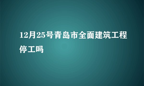 12月25号青岛市全面建筑工程停工吗