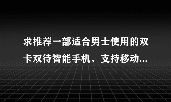 求推荐一部适合男士使用的双卡双待智能手机，支持移动和联通卡，希望屏幕大点，分辨率高点，运行速度快点