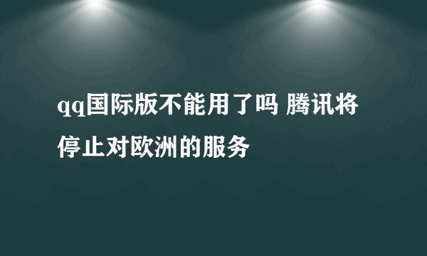 qq国际版不能用了吗 腾讯将停止对欧洲的服务