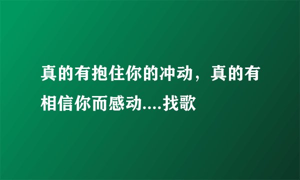 真的有抱住你的冲动，真的有相信你而感动....找歌
