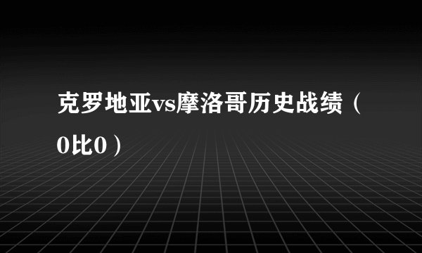 克罗地亚vs摩洛哥历史战绩（0比0）