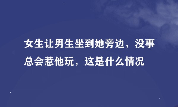 女生让男生坐到她旁边，没事总会惹他玩，这是什么情况