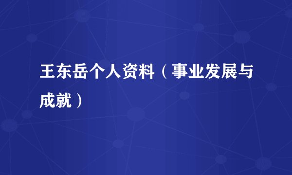 王东岳个人资料（事业发展与成就）