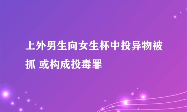上外男生向女生杯中投异物被抓 或构成投毒罪