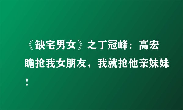 《缺宅男女》之丁冠峰:高宏瞻抢我女朋友,我就抢他亲妹妹!