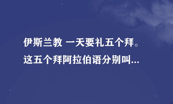 伊斯兰教 一天要礼五个拜。 这五个拜阿拉伯语分别叫什么，用汉语谐音告诉我下，谢谢！