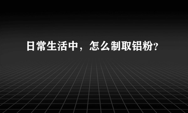 日常生活中，怎么制取铝粉？