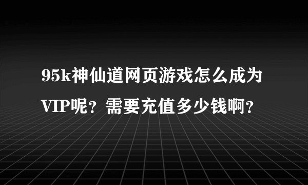 95k神仙道网页游戏怎么成为VIP呢？需要充值多少钱啊？