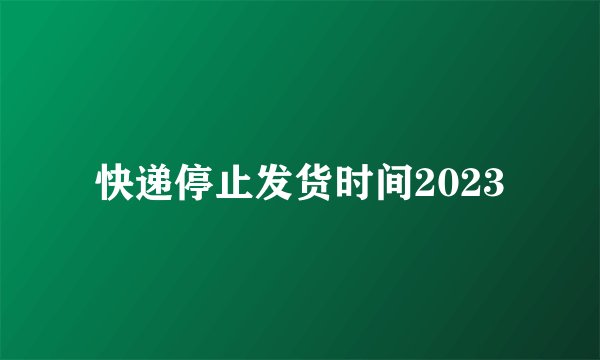 快递停止发货时间2023
