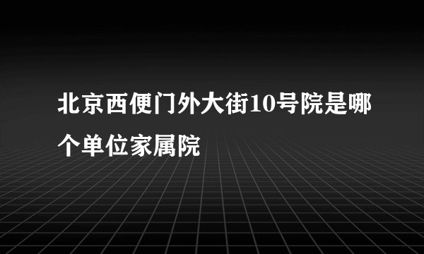 北京西便门外大街10号院是哪个单位家属院
