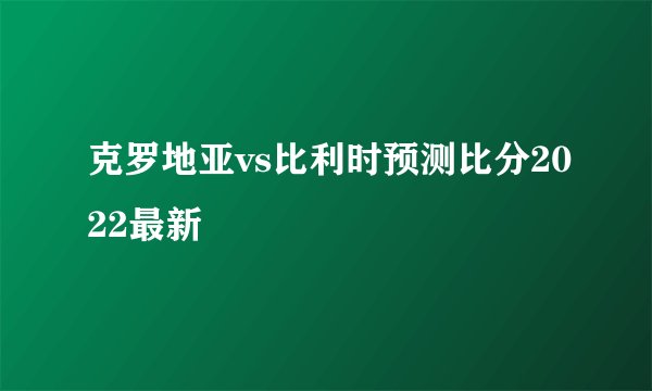 克罗地亚vs比利时预测比分2022最新
